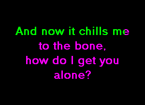 And now it chills me
to the bone,

how do I get you
alone?