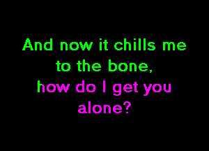 And now it chills me
to the bone,

how do I get you
alone?