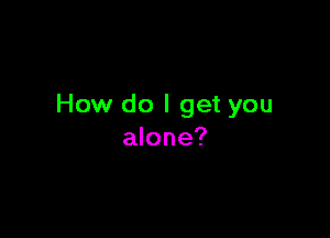 How do I get you

alone?