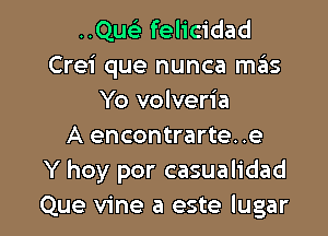 ..Qwi felicidad
Crei que nunca mas
Yo volveria
A encontrarte. .e
Y hoy por casualidad

Que vine a este Iugar l