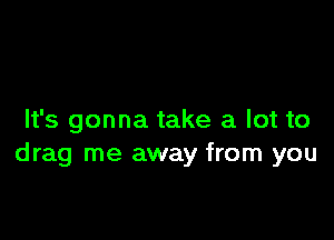 It's gonna take a lot to
drag me away from you