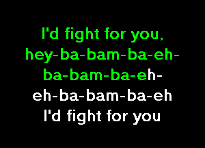 I'd fight for you.
hey- ba- bam-ba-eh-
ba-bam-ba-eh-
eh-ba-bam-ba-eh

I'd fight for you I