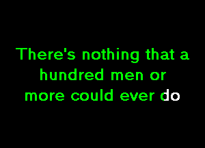 There's nothing that a

hundred men or
more could ever do