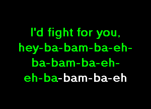 I'd fight for you,
hey- ba- bam-ba-eh-

ba- bam-ba-eh-
eh-ba-bam-ba-eh