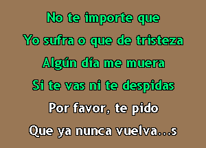 No te importe que
Yo sufra o que de tristeza
Algt'ln dia me muera
Si te vas ni te despidas

Por favor, te pido

Que ya nunca vuelva...s l