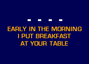 EARLY IN THE MORNING
I PUT BREAKFAST

AT YOUR TABLE
