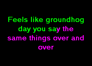 Feels like groundhog
day you say the

same things over and
over