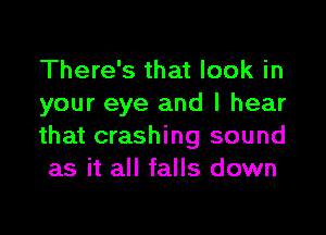 There's that look in
your eye and I hear

that crashing sound
as it all falls down