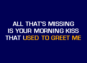 ALL THAT'S MISSING
IS YOUR MORNING KISS
THAT USED TO GREET ME