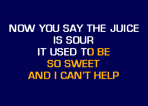 NOW YOU SAY THE JUICE
IS SOUR
IT USED TO BE
SO SWEET
AND I CAN'T HELP