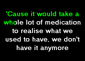 'Cause it would take a
whole lot of medication
to realise what we
used to have, we don't
have it anymore