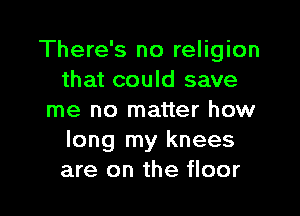 There's no religion
that could save

me no matter how
long my knees
are on the floor
