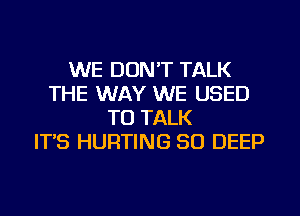 WE DON'T TALK
THE WAY WE USED
TO TALK
ITS HURTING SO DEEP