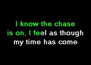 I know the chase

is on, I feel as though
my time has come