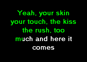 Yeah, your skin
your touch, the kiss
the rush, too

much and here it
comes