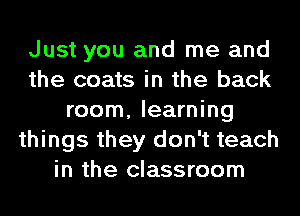 Just you and me and
the coats in the back
room, learning
things they don't teach
in the classroom