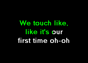 We touch like,

like it's our
first time oh-oh