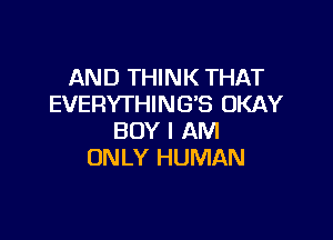 AND THINK THAT
EVERYTHING'S OKAY

BOY I AM
ONLY HUMAN