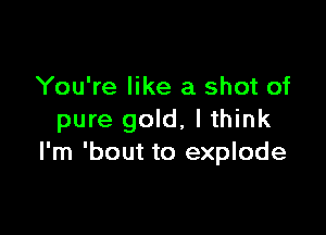 You're like a shot of

pure gold, I think
I'm 'bout to explode