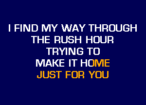 I FIND MY WAY THROUGH
THE RUSH HOUR
TRYING TO
MAKE IT HOME
JUST FOR YOU