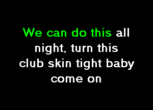 We can do this all
night. turn this

club skin tight baby
come on