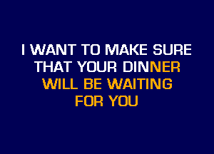 I WANT TO MAKE SURE
THAT YOUR DINNER
WILL BE WAITING
FOR YOU

g