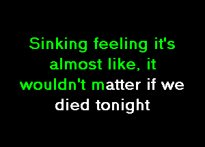 Sinking feeling it's
almost like, it

wouldn't matter if we
died tonight