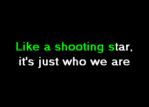 Like a shooting star,

it's just who we are