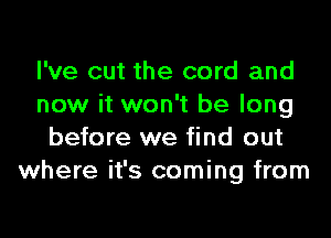 I've cut the cord and
now it won't be long

before we find out
where it's coming from