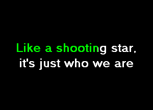 Like a shooting star,

it's just who we are