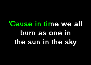 'Cause in time we all

burn as one in
the sun in the sky