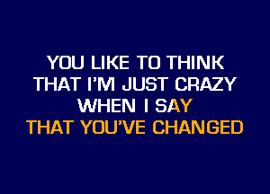 YOU LIKE TO THINK
THAT I'M JUST CRAZY
WHEN I SAY
THAT YOU'VE CHANGED