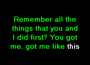 Remember all the
things that you and

I did first? You got
me, got me like this