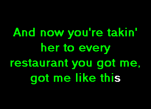 And now you're takin'
her to every

restaurant you got me,
got me like this