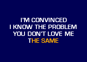 I'M CONVINCED
I KNOW THE PROBLEM
YOU DON'T LOVE ME
THE SAME