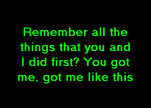 Remember all the
things that you and

I did first? You got
me, got me like this