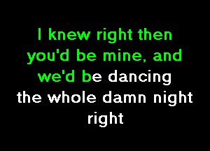 I knew right then
you'd be mine, and

we'd be dancing
the whole damn night
right