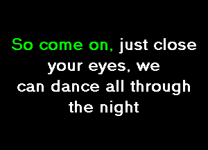 So come on, just close
your eyes, we

can dance all through
the night