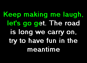 Keep making me laugh,
let's go get. The road
is long we carry on,
try to have fun in the
meantime