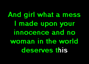 And girl what a mess
I made upon your

innocence and no
woman in the world
deserves this