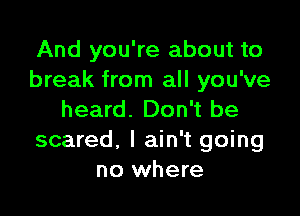 And you're about to
break from all you've

heard. Don't be
scared, I ain't going
no where