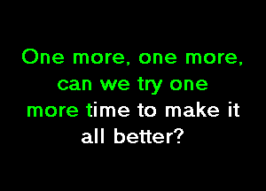 One more, one more,
can we try one

more time to make it
all better?