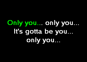 Only you... only you...

It's gotta be you...
only you...