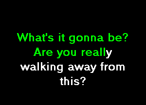 What's it gonna be?

Are you really

walking away from
this?