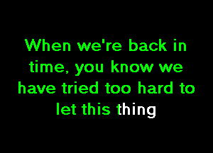 When we're back in
time, you know we

have tried too hard to
let this thing