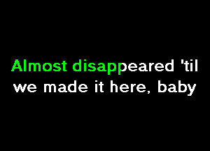 Almost disappeared 'til

we made it here, baby