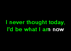 I never thought today,

I'd be what I am now