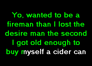 Yo, wanted to be a
fireman than I lost the
desire man the second

I got old enough to
buy myself a cider can
