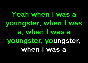 Yeah when I was a
youngster, when I was
a, when I was a
youngster, youngster,
when I was a