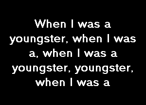 When I was a
youngster, when I was

a, when I was a
youngster. youngster,
when I was a